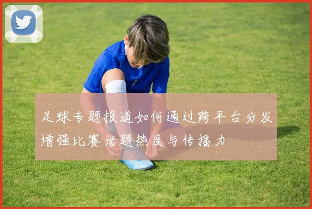 足球专题报道如何通过跨平台分发增强比赛话题热度与传播力