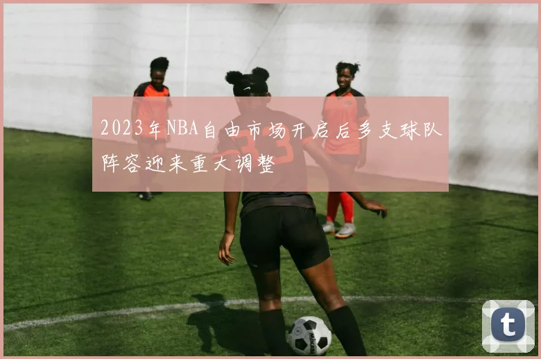 2023年NBA自由市场开启后多支球队阵容迎来重大调整