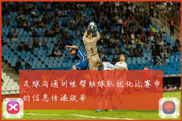足球沟通训练帮助球队优化比赛中的信息传递效率