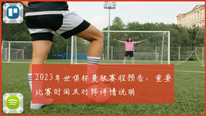 2023年世俱杯曼联赛程预告，重要比赛时间及对阵详情说明